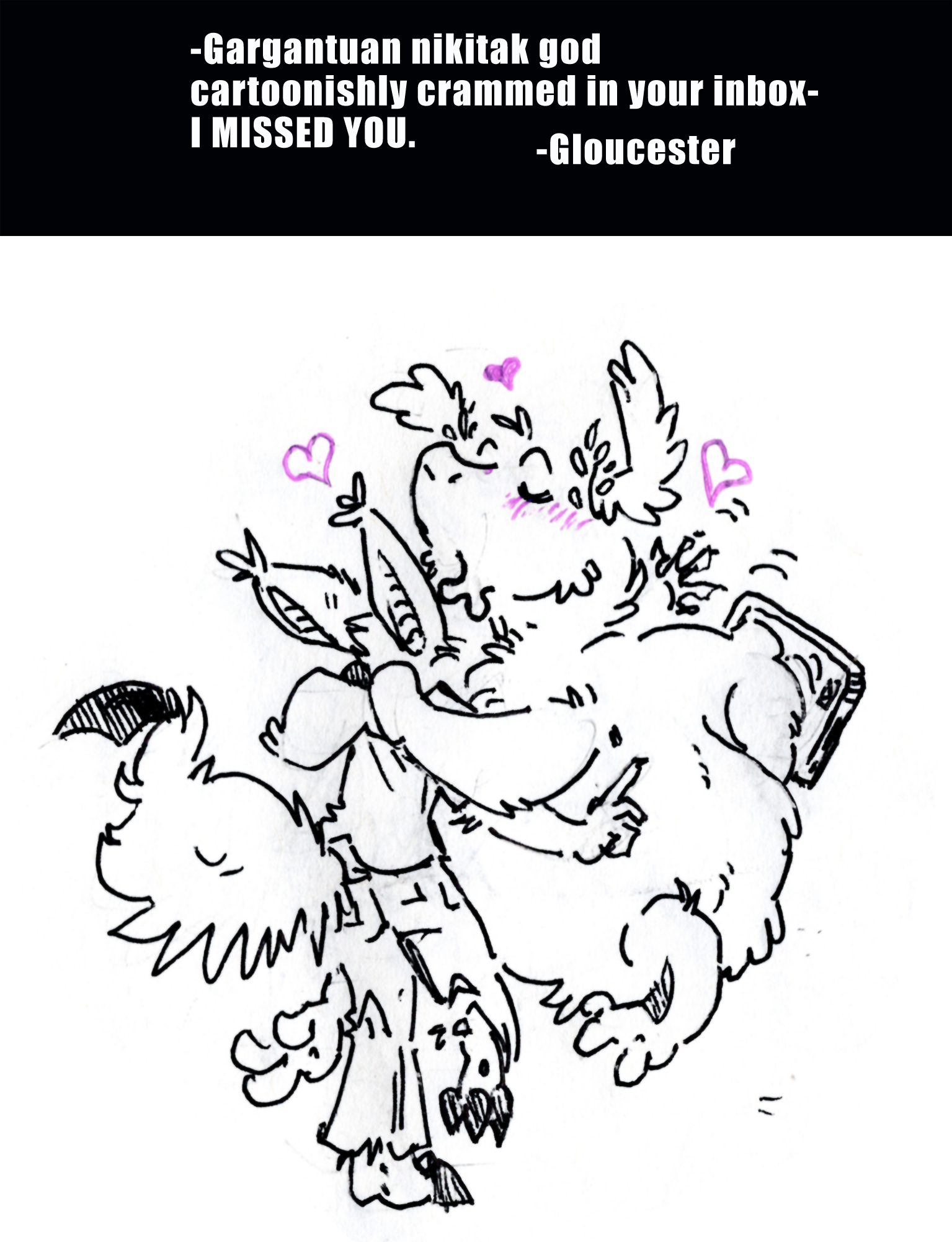 Gargantuan Nikitak God cartoonishly crammed in your inbox. I MISSED YOU. signed Gloucester. the drawing in response to this note is of gloucuster the nikitak hedonism god emerging out of a tablet and drunkenly hugging kyo to his chest while smooching the top of his head. Kyo's tail is fluffed and finger held up as if he's got something to say, but it's deafened by six limbed arctic alien diety fur.