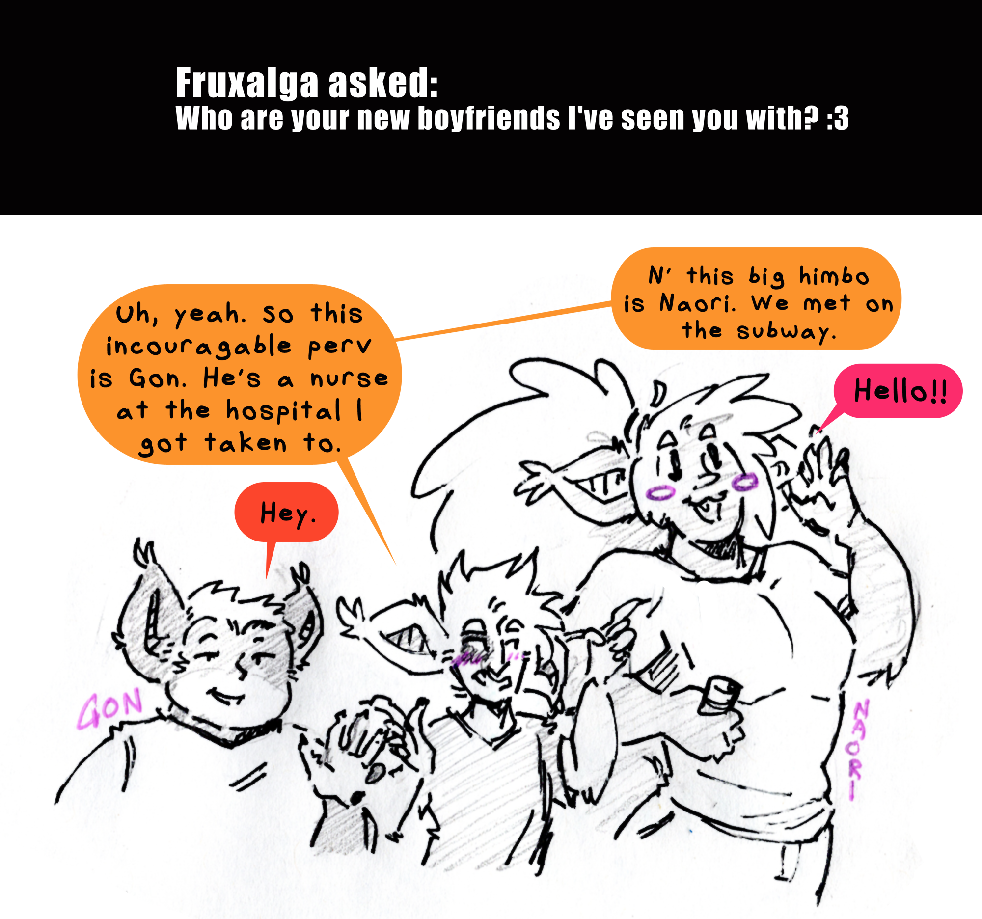 Fruxalga asked: Who are your new boyfriends I've seen you with? :3 Kyo stands between two large male Hekshanians. Uh, yeah, so this incouragable perv is Gon. He's a nurse at the hospital I got taken to. Gon is about Kyo's height and rotuned shaped, casually raising a hand in greeting. Hey, he says. Kyo is blushing awkwardly as he goes on, N' this big himbo is Naori. We met on the subway. Naori who is taller and buffer than either of them with big hair in a ponytail and a cheerful cutesy grin waves as well. Hello!