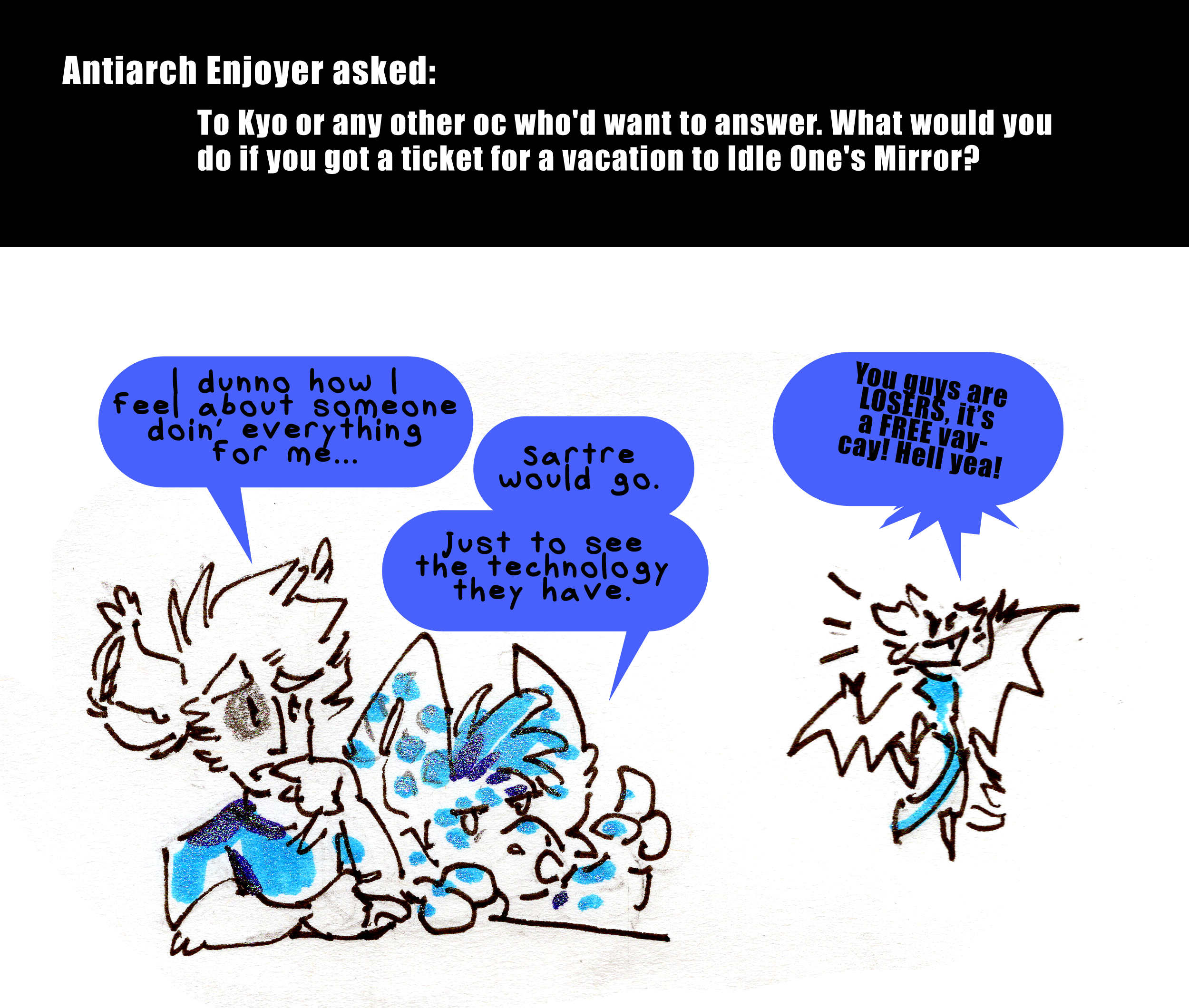 Antiarch enjoyer asked: To kyo or any other OC who'd want to answer. What would you do if you got a ticket for a vacation to Idle One's Mirror? Kyo looks a bit concerned and says, I dunno how I feel about someone doin' everything for me... Sartre the myche pops up at his elbow with his ears perked and says, Sartre would go. Just to see the technology they have. A tiny suega with gremlin energy flaps off to one side. You guys are LOSERS she says. It's a FREE vay-cay! Hell yeah!