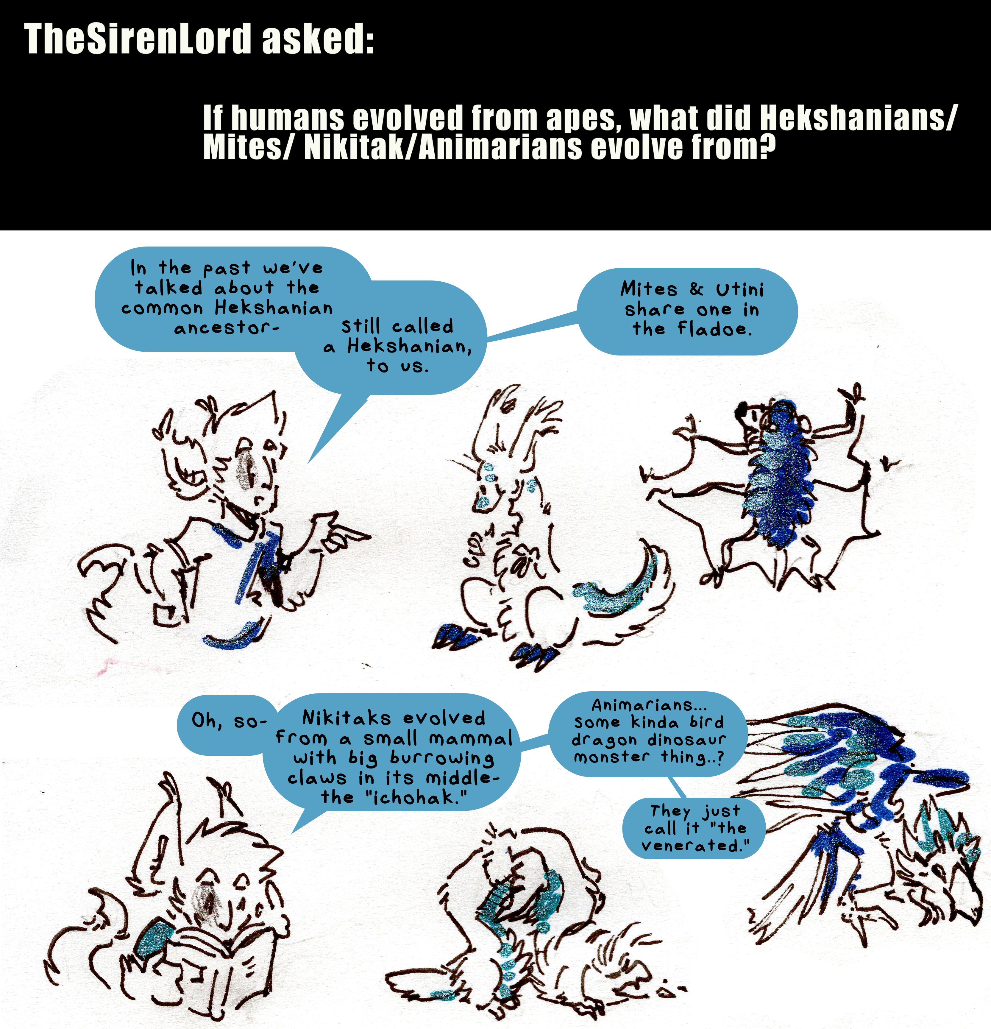The SirenLord asked: If humans evolved from apes, what did Hekshanians/Mites/Nikitaks/Animarians evolve from? Kyo points towards two creatures, one a sort of pear shaped thing with long ears, clawed feet and a fin along its tail and one a sort of fluffy flying mammal thing. He explains, In the past we've talked about the common Hekshanian ancestor (pear shaped thing) - still called a Hekshanian, to us. Mites and Utini share one in the fladoe (flying puffball). Kyo checks a book excitedly and continues. Oh, so- Nikitaks evolved from a small mammal with big burrowing claws in its middle- the ichohak. A long ferret-looking thing with six limbs has its back arced so its enormous burrowing middle-limb claws are off the ground. A rather draconic bird is perched beside it as Kyo finishes explaining. Animarians...Some kinda bird dragon dinosaur monster thing...? They just call it The Venerated.