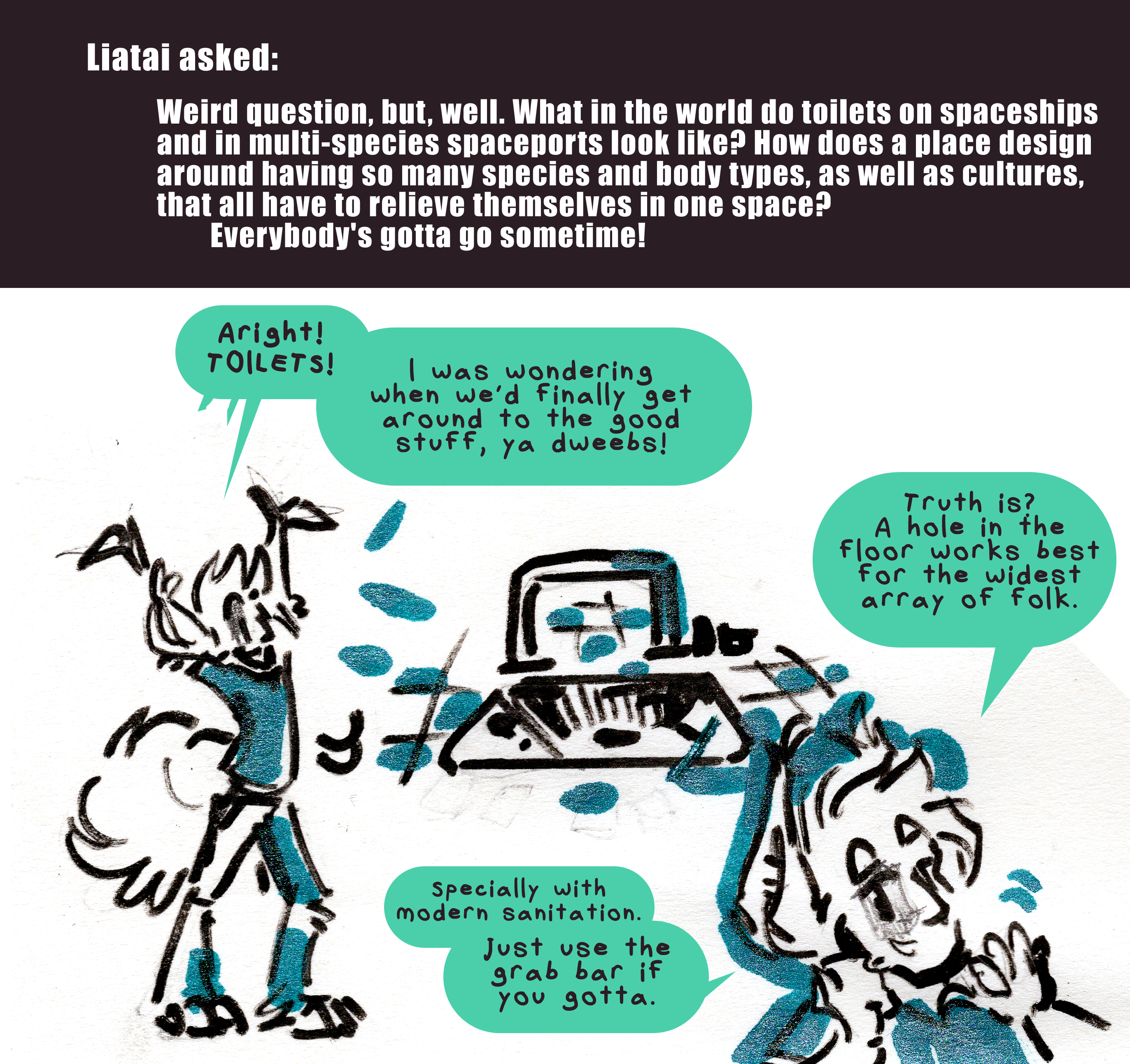 Liatai asked: Weird question, but, well. What in the world do toilets on spaceships and in multi-species spaceports look like? How does a place design around having so many species and body types, as well as cultures, that all have to relieve themselves in one space? Everybody's gotta go sometime! Kyo throws up his arms in a cheer. Aright! Toilets! I was wondering when we'd finally get around to the good stuff, ya dweebs! There is a drawing of a sort of tile floor with an almost sink like basin in it, with a grab bar nearby. Kyo leans in close to frame and gestures to it. Truth is? A hole in the floor works best for the widest array of folk. Special with modern sanitation. Just use the grab bar if you gotta.