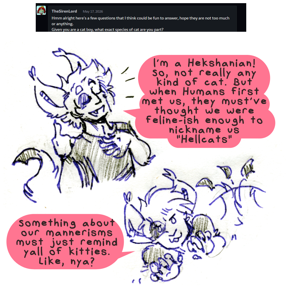 TheSirenLord asked: Hmm alright here's a few questions that I think could be fun to answer, hope they are not too much or anything. Given you are a cat boy, what eact species of cat are you part? Kyo answers, his long ears pointed up and fluffy hair looking well washed. he holds one clawed hand modestly to his chest and says  I'm a Hekshanian! So, not really any kind of cat. But when Humans first met us, they must've thought we were feline-ish enough to nickname us Hellcats. His expression changes to a more stereotypical kitty cat face, his tail wiggling and his hands mischeviously by his chin. Something about our mannerisms must just remind yall of kitties. Like, nya?