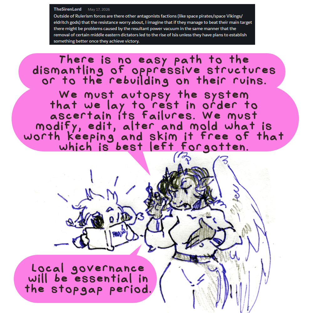 TheSirenLord asks: Outside of Rulerism forces are there other antagonist factions (like space pirates/space vikings/eldrich gods) that the resistance worry about? I imagine that if they manage to beat their main target there might be problems caused by the resultant power vacuum in the same manner that hte removal of certain middle eastern dictators led to the rise of ISIS unless they have plans to establish something better once they achive victory. Kyo is simply reading a book intently. Solla is explaining to him. She says: There is no easy path to the dismantling of oppressive structures or to the rebuilding on their ruins. We must autopsy the system that we lay to rest in order to ascertain its failures. We must modify, edit, alter and mold what is worth keeping and skim it free of that which is best left forgotten. Local governance will be essential in the stopgap period.